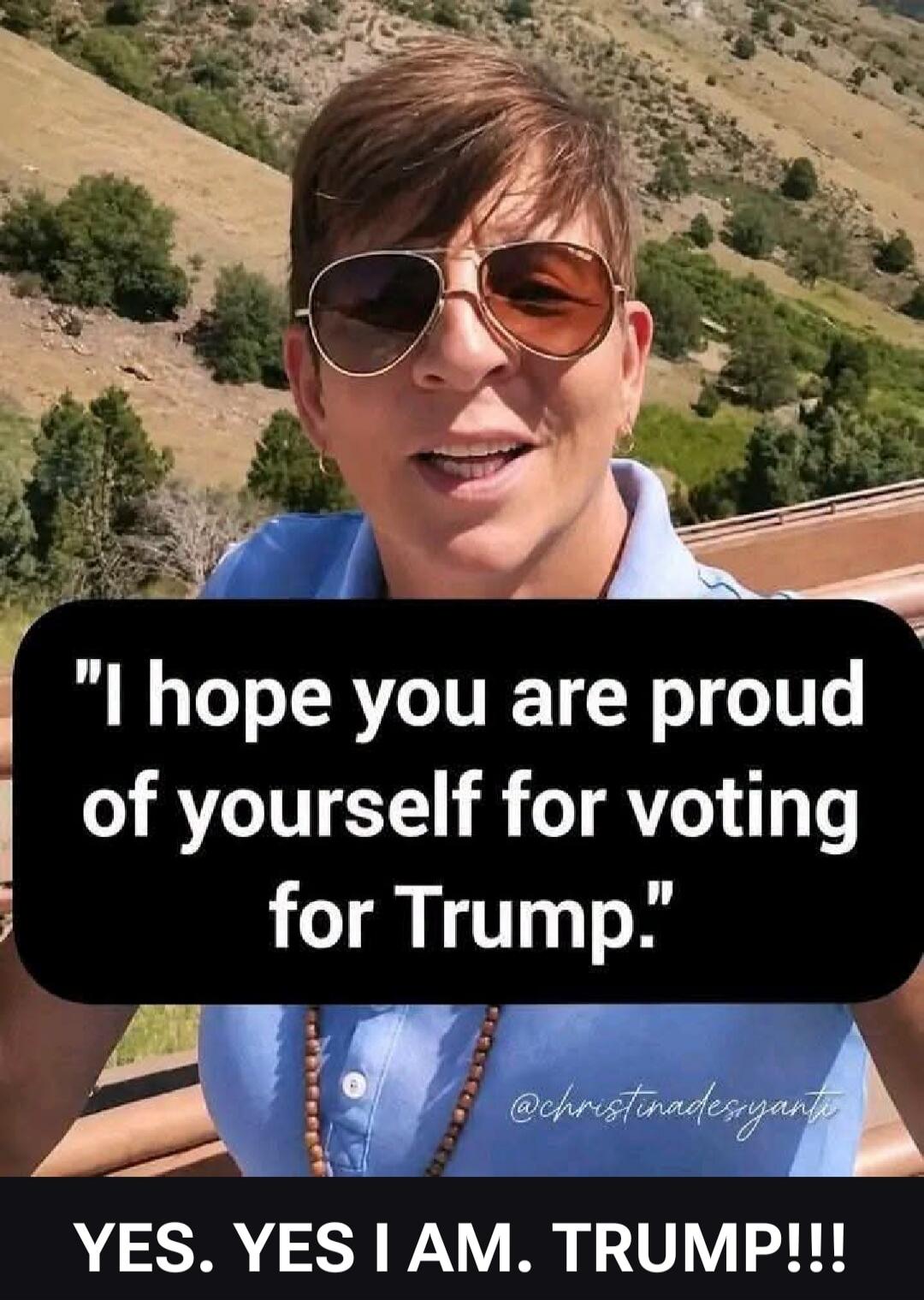 I hope you are proud of yourself for voting for Trump. YES. YES I AM. TRUMP!!!