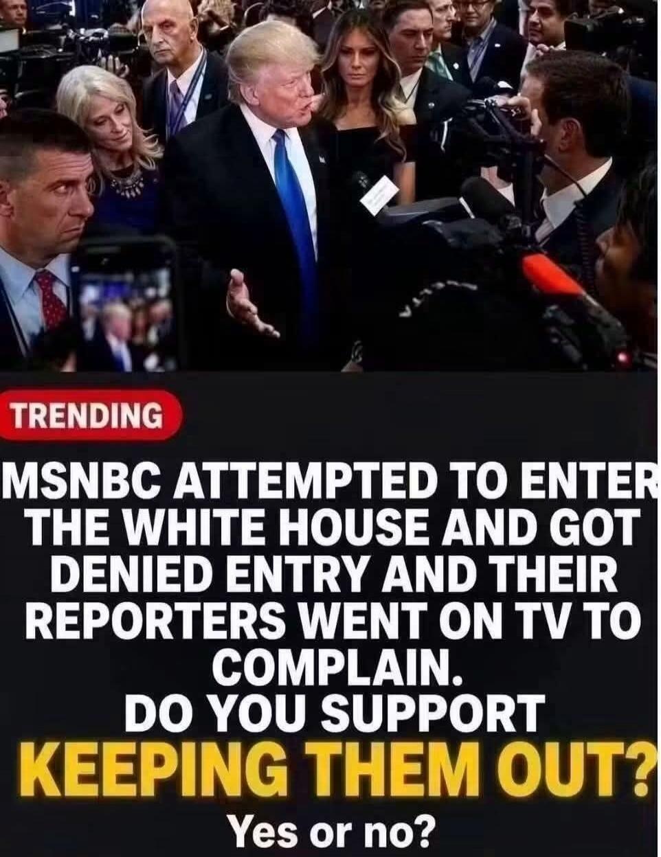 TRENDING MSNBC ATTEMPTED TO ENTER THE WHITE HOUSE AND GOT DENIED ENTRY AND THEIR REPORTERS WENT ON TV TO COMPLAIN. DO YOU SUPPORT KEEPING THEM OUT? Yes or no?