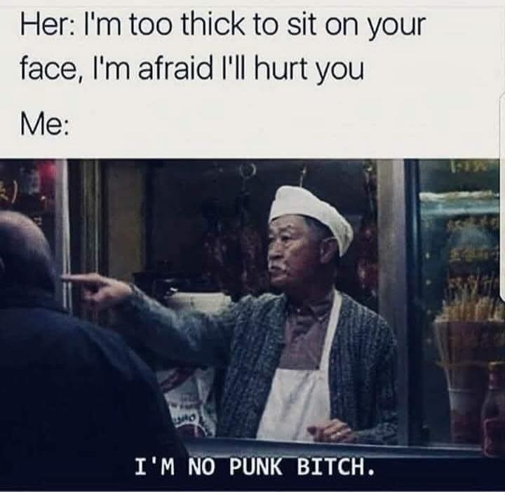 Her: I'm too thick to sit on your face, I'm afraid I'll hurt you
Me:
I'M NO PUNK BITCH.