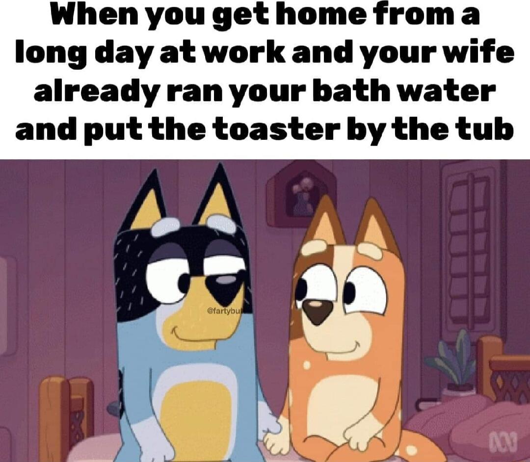 Whenyouget home froma long day at work and your wife already ran your bath water and put the toaster by the tub