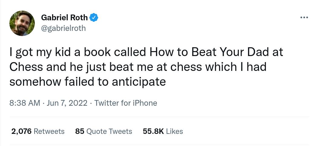 Gabriel Roth gabrielroth got my kid a book called How to Beat Your Dad at Chess and he just beat me at chess which had somehow failed to anticipate 838 AM Jun 7 2022 Twitter for iPhone 2076 Retweets 85 Quote Tweets 558K Likes