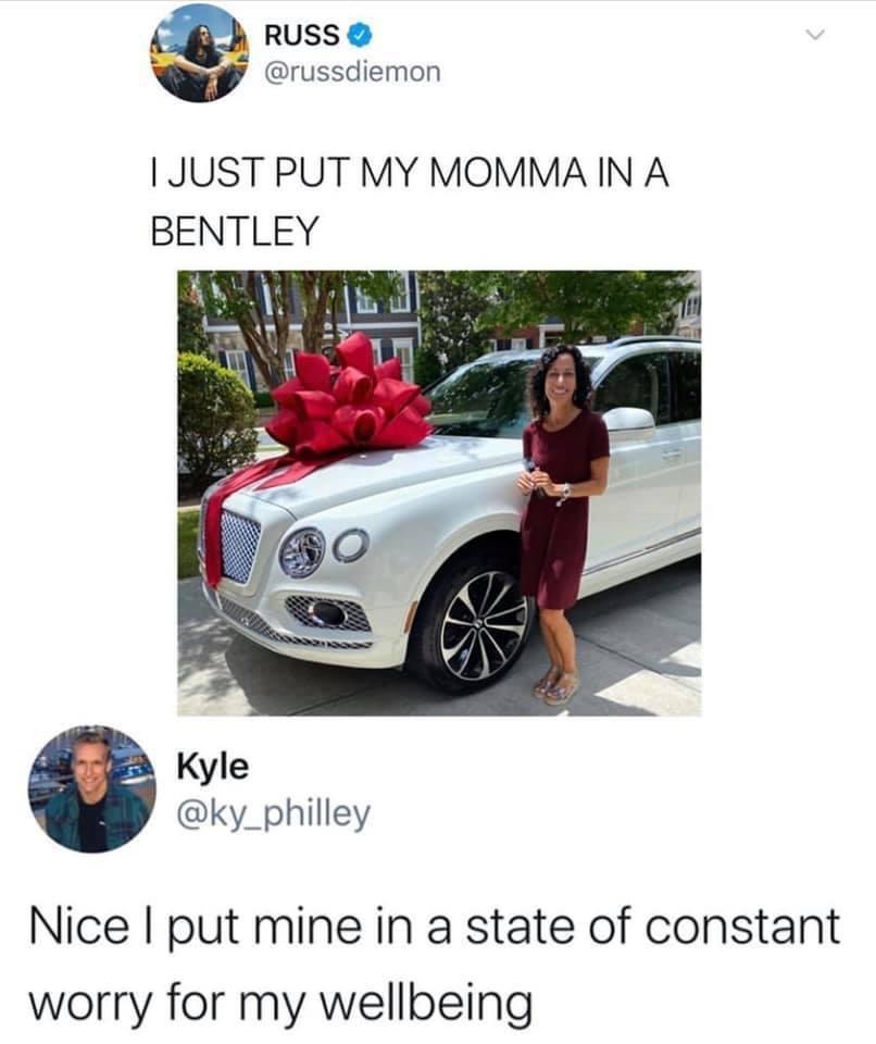 RUSS russdiemon JUST PUT MY MOMMA IN A BENTLEY Kyle ky_philley Nice put mine in a state of constant worry for my wellbeing