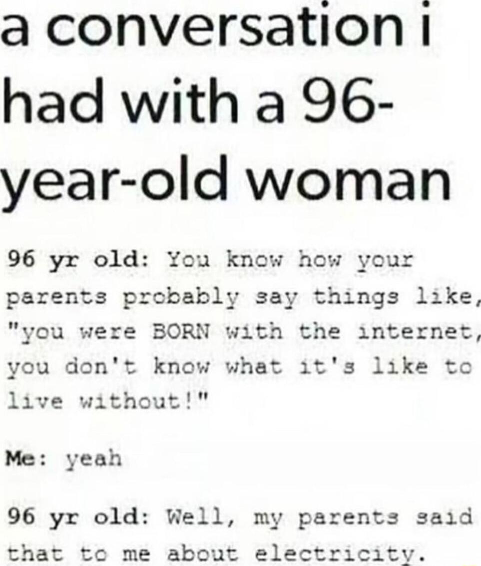 a conversation had with a 96 year old woman 96 yr old You know how your parents prcbably say things like you were BORN with the interne jont know what its like to without Me yeah 96 yr old Well my parents said that to me about electricitv