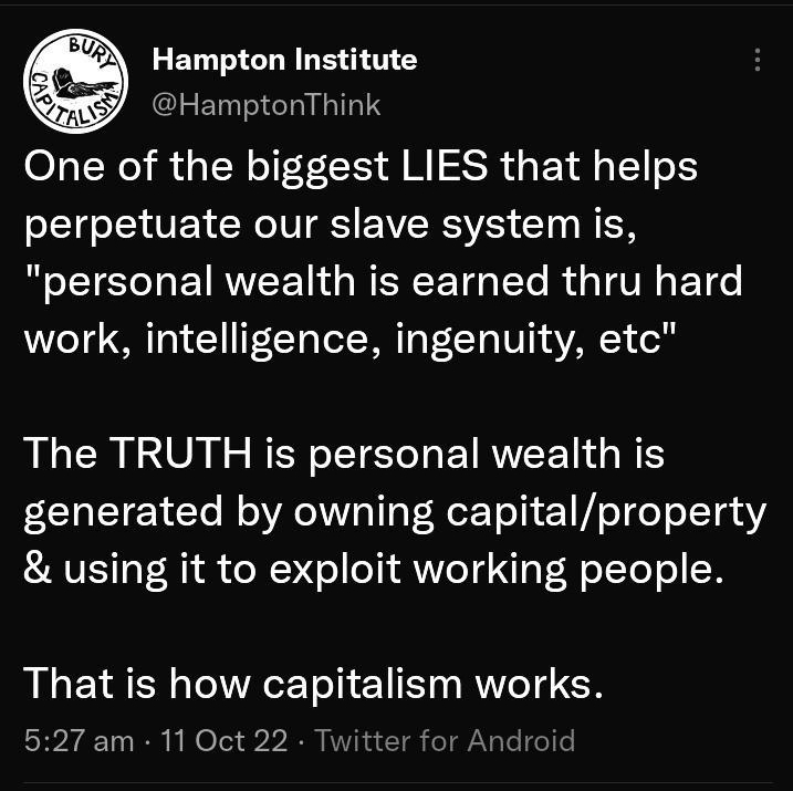 Tweet Hampton Institute HamptonThink One of the biggest LIES that helps SL1Eo I VET NIV S EW RSV CT N EN personal wealth is earned thru hard work intelligence ingenuity etc The TRUTH is personal wealth is generated by owning capitalproperty using it to exploit working people That is how capitalism works 527 am 11 Oct 22 Twitte 39 Retweets 1Quote Tweet 112 Likes u