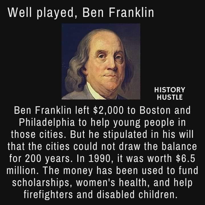 Well played Ben Franklin HISTORY HUSTLE Ben Franklin left 2000 to Boston and UEGEIER ORI CIR T Ll R those cities But he stipulated in his will that the cities could not draw the balance for 200 years In 1990 it was worth 65 million The money has been used to fund scholarships womens health and help HICHEMCIEEU T RTEEDIED R T T