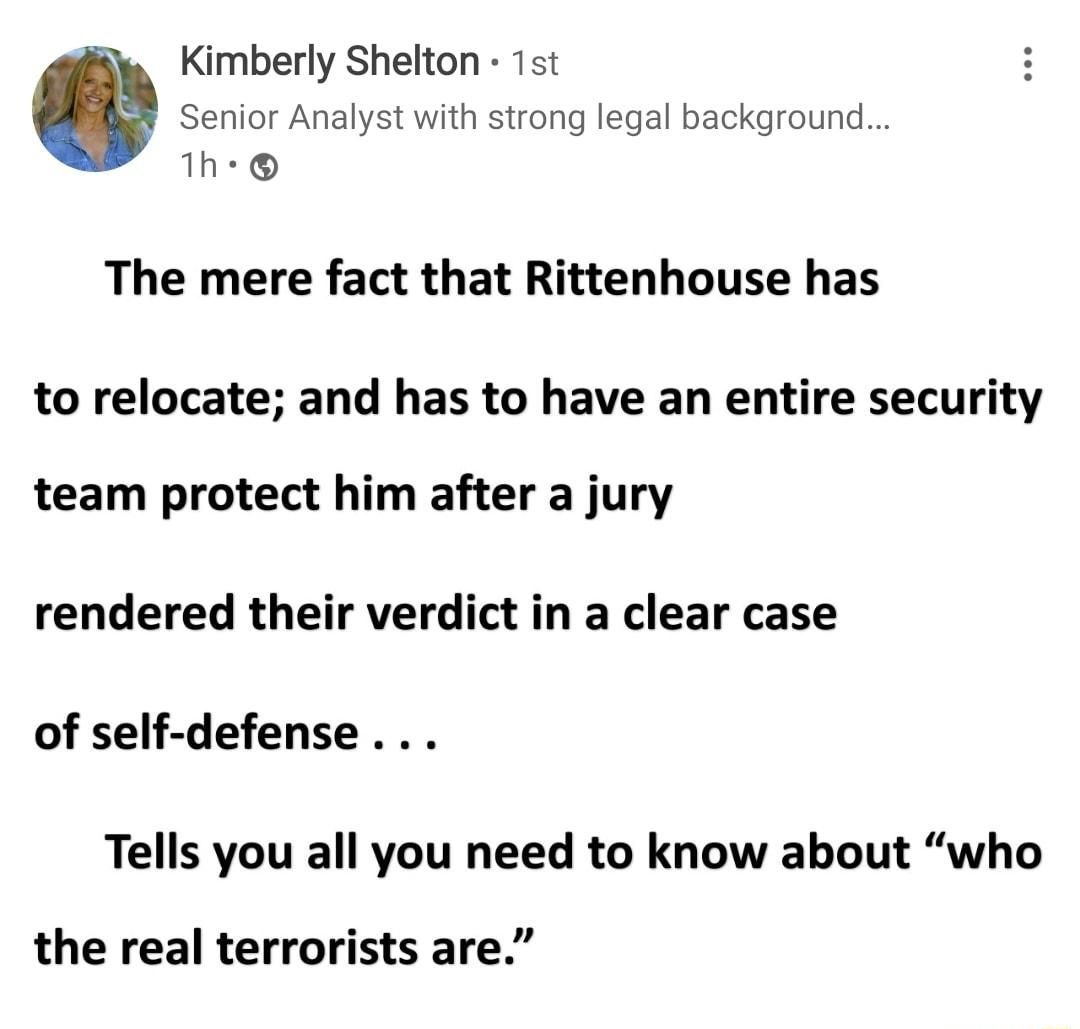 Kimberly Shelton 1st Senior Analyst with strong legal background 1Th The mere fact that Rittenhouse has to relocate and has to have an entire security team protect him after a jury rendered their verdict in a clear case of self defense Tells you all you need to know about who the real terrorists are