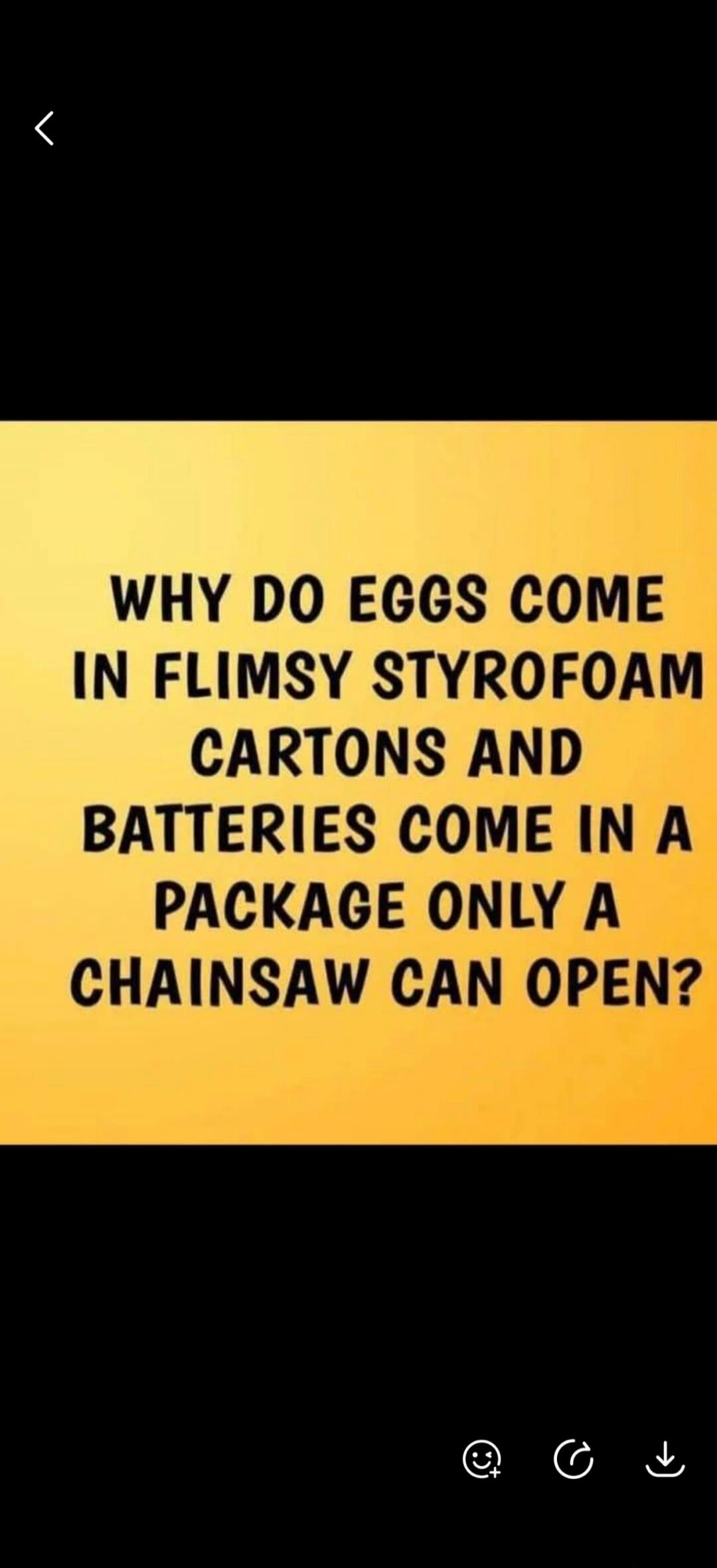 WHY DO EGGS COME IN FLIMSY STYROFOAM CARTONS AND BATTERIES COME IN A PACKAGE ONLY A CHAINSAW CAN OPEN?