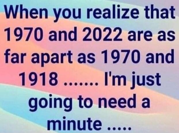 When you realize that 1970 and 2022 are as far apart as 1970 and 1918 ...... I'm just going to need a minute ......