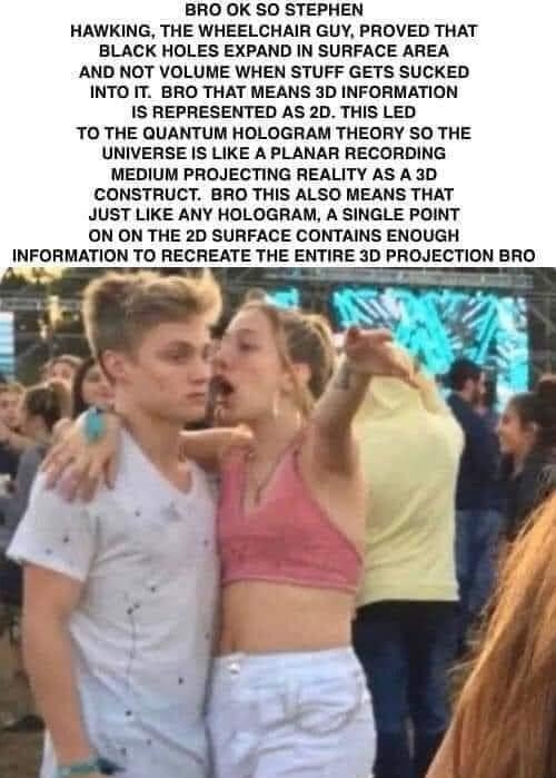 BRO OK SO STEPHEN HAWKING THE WHEELCHAIR GUY PROVED THAT BLACK HOLES EXPAND IN SURFACE AREA AND NOT VOLUME WHEN STUFF GETS SUCKED INTO IT BRO THAT MEANS 3D INFORMATION IS REPRESENTED AS 2D THIS LED TO THE QUANTUM HOLOGRAM THEORY SO THE UNIVERSE IS LIKE A PLANAR RECORDING MEDIUM PROJECTING REALITY AS A 3D CONSTRUCT BRO THIS ALSO MEANS THAT JUST LIKE ANY HOLOGRAM A SINGLE POINT ON ON THE 2D SURFACE 