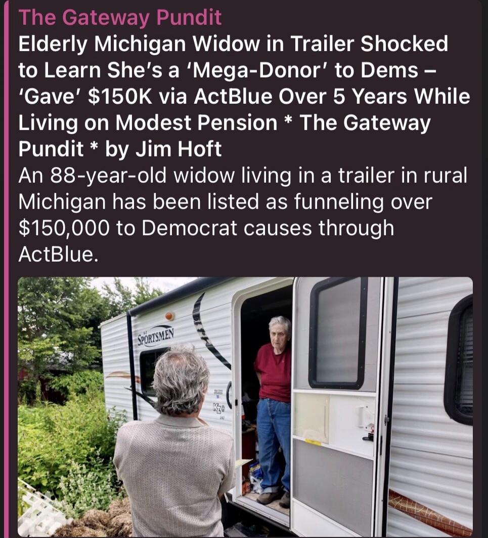 The Gateway Pundit Elderly Michigan Widow in Trailer Shocked to Learn She's a 'Mega-Donor' to Dems - 'Gave' $150K via ActBlue Over 5 Years While Living on Modest Pension * The Gateway Pundit * by Jim Hoft An 88-year-old widow living in a trailer in rural Michigan has been listed as funneling over $150,000 to Democrat causes through ActBlue.
