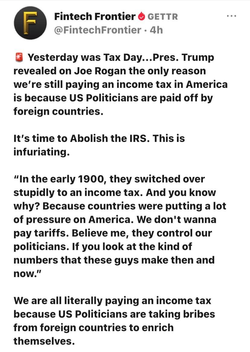 Fintech Frontier GETTR @FintechFrontier · 4h Yesterday was Tax Day...Pres. Trump revealed on Joe Rogan the only reason we're still paying an income tax in America is because US Politicians are paid off by foreign countries. It's time to Abolish the IRS. This is infuriating. 