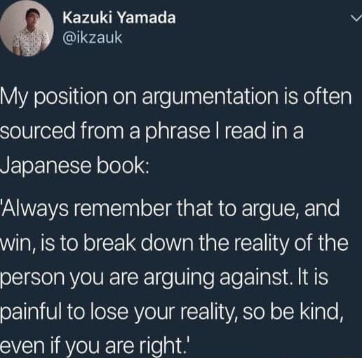 CrIREINELE v QIFLT1Y My position on argumentation is often sourced from a phrase read in a UEToEplc Y olole Always remember that to argue and win is to break down the reality of the I VNEICE e Nl I s A I painful to lose your reality so be kind even if you are right