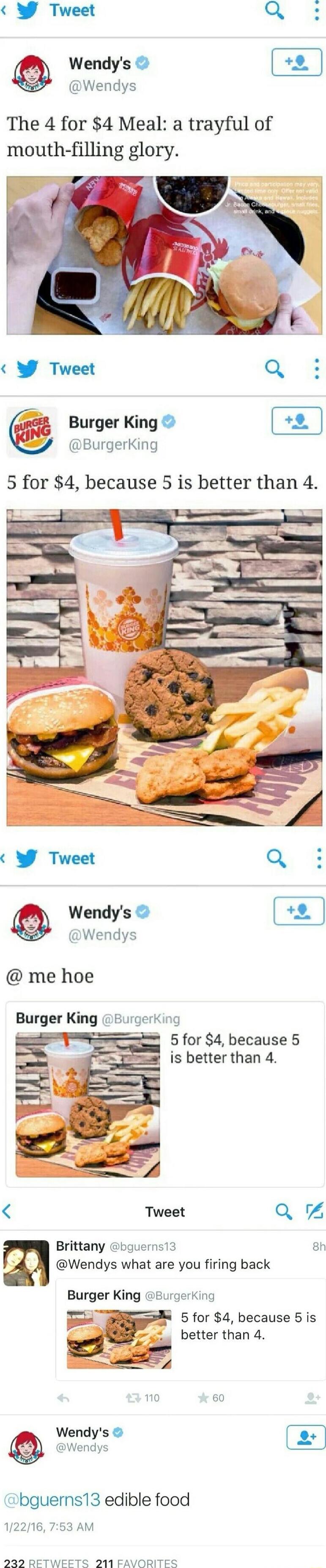 Y Tweet Q Wendys Wendys The 4 for 4 Meal a trayful of mouth filling glory BurgerKing 2 Burger King 5 for 4 because 5 is better than 4 9 Tweet Q Wendys Wendys me hoe Burger King Burgerking el 2 5for 4 because 5 Tweet Q Brittany bguerns13 8h Wendys what are you firing back Burger King Burgerking 3 5 for 4 because 5 is better than 4 5 L 10 60 Wendys bguerns13 edible food 12216 753 AM 229 RETWEETS 211