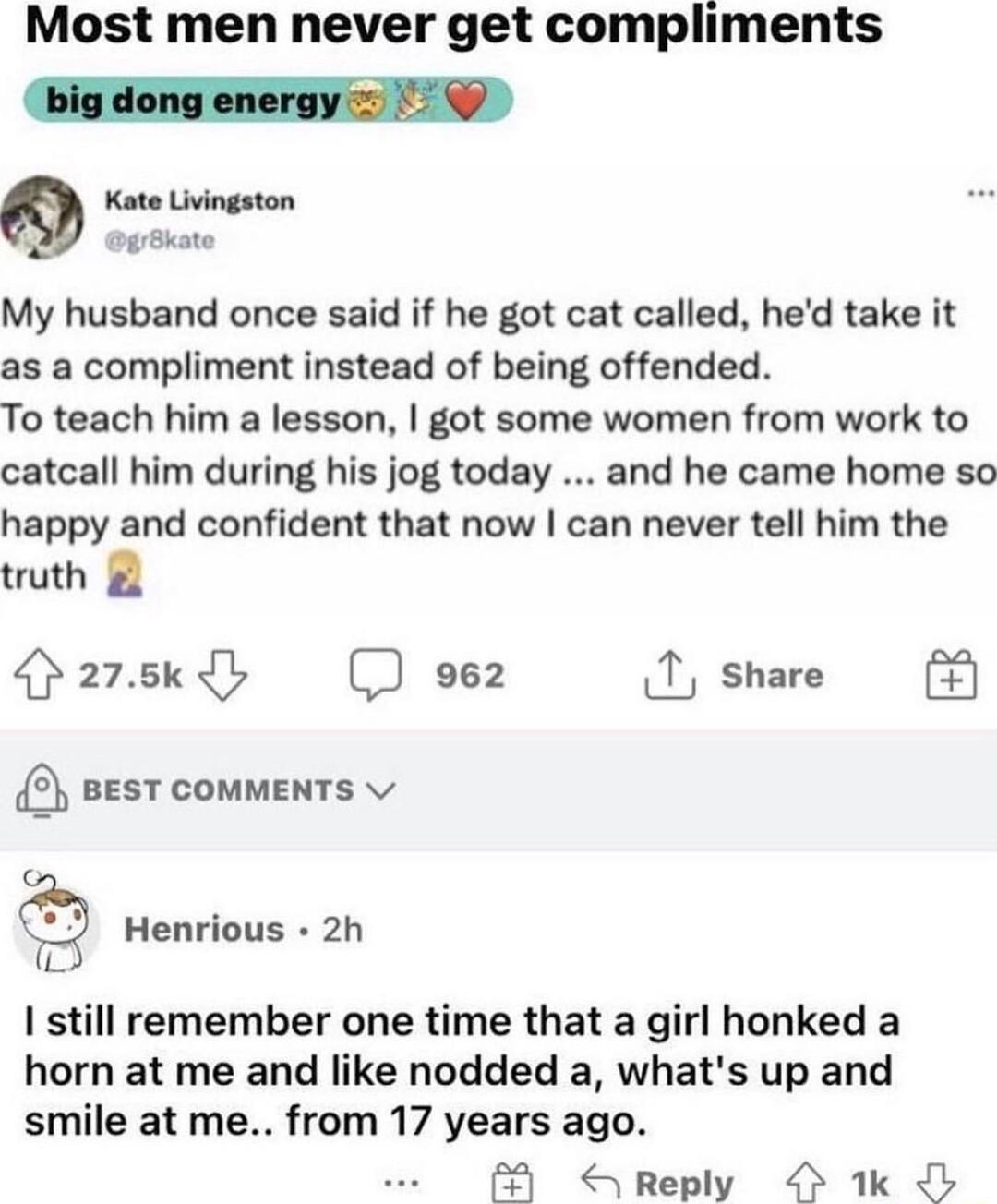 Most men never get compliments bigdong energy Kate Livingston surBate My husband once said if he got cat called hed take it as a compliment instead of being offended To teach him a lesson got some women from work to catcall him during his jog today and he came home so happy and confident that now can never tell him the truth azskdy 962 T share eesT comments Henrious 2h T I still remember one time 