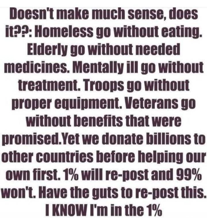 Doesn't make much sense, does it??: Homeless go without eating. Elderly go without needed medicines. Mentally ill go without treatment. Troops go without proper equipment. Veterans go without benefits that were promised. Yet we donate billions to other countries before helping our own first. 1% will re-post and 99% won't. Have the guts to re-post t
