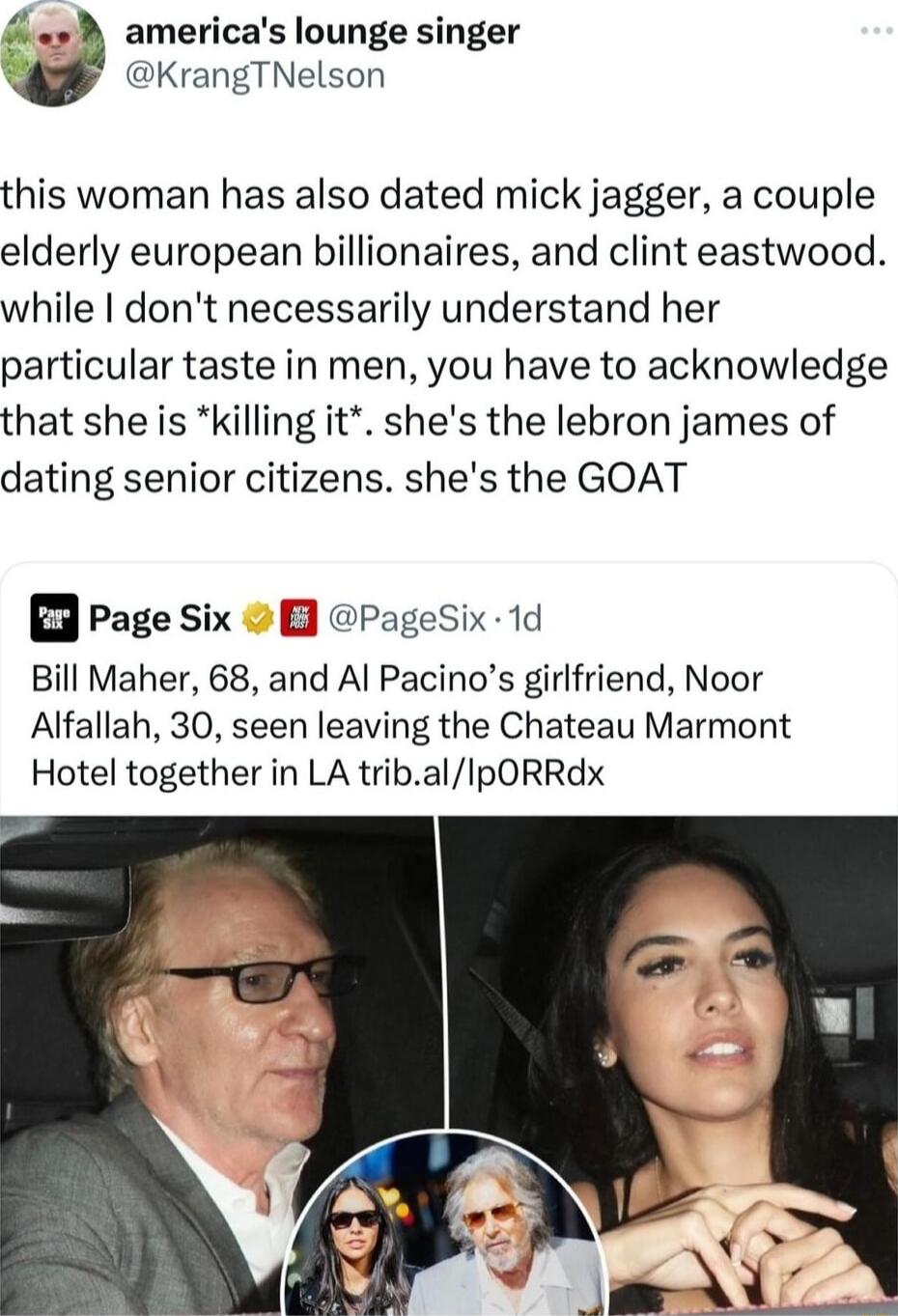 5 americas lounge singer KrangTNelson this woman has also dated mick jagger a couple elderly european billionaires and clint eastwood while dont necessarily understand her particular taste in men you have to acknowledge that she is killing it shes the lebron james of dating senior citizens shes the GOAT B3 Page six B PageSix 1d Bill Maher 68 and Al Pacinos girlfriend Noor Alfallah 30 seen leaving 