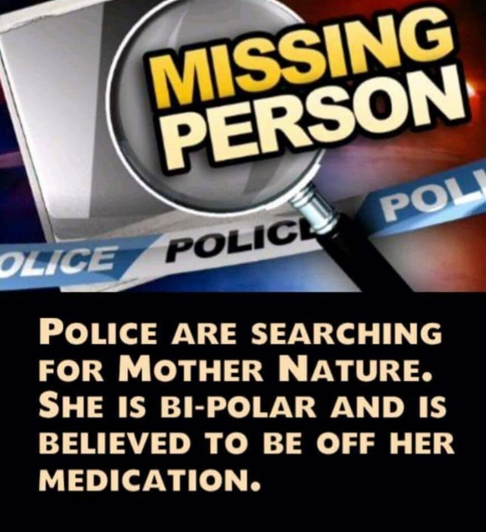 MISSING PERSON POLICE ARE SEARCHING FOR MOTHER NATURE. SHE IS BI-POLAR AND IS BELIEVED TO BE OFF HER MEDICATION.