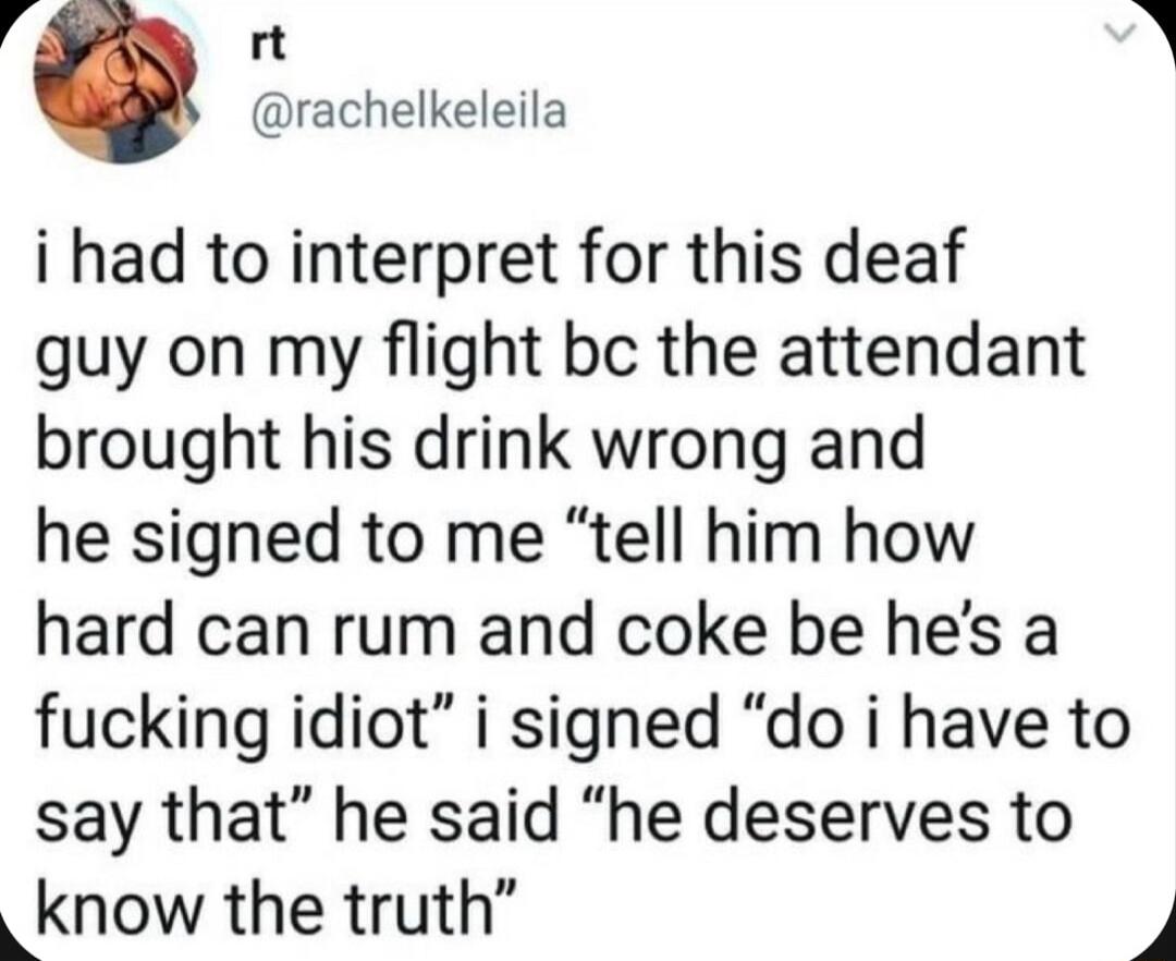4 rt 2 rachelkeleila i had to interpret for this deaf guy on my flight bc the attendant brought his drink wrong and he signed to me tell him how hard can rum and coke be hes a fucking idiot i signed do i have to say that he said he deserves to know the truth 4