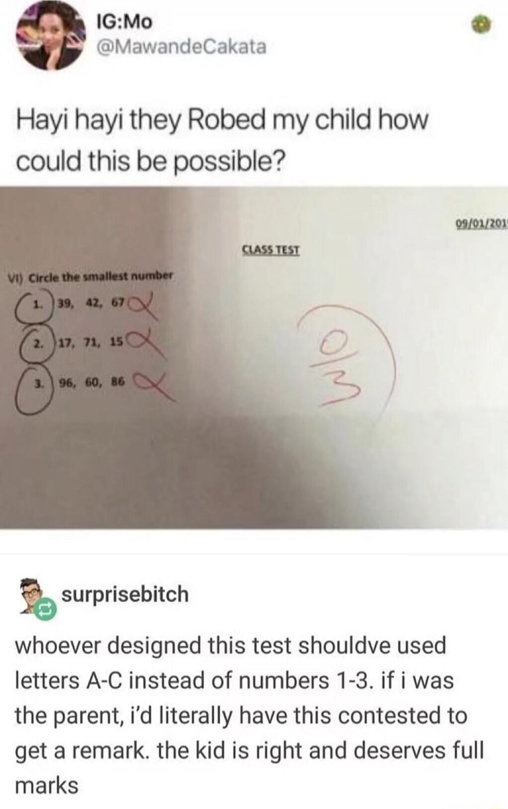 IG:Mo @MawandeCakata. Hayi hayi they Robed my child how could this be possible? CLASS TEST. 09/01/2019. VI) Circle the smallest number. 1. 39, 42, 67 (child circled 1). 2. 17, 71, 15 (child circled 2). 3. 96, 60, 86 (child circled 3). Score: 0/3. surprisebitch. Whoever designed this test should've used letters A-C instead of numbers 1-3. If I was t
