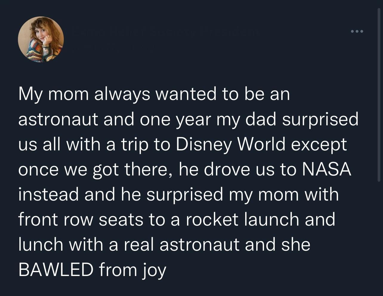 My mom always wanted to be an astronaut and one year my dad surprised us all with a trip to Disney World except oo TR W el R g RN A IR eIVRVER SN ANSTY instead and he surprised my mom with front row seats to a rocket launch and lunch with a real astronaut and she BAWLED from joy 533 PM 2022 08 23 Twitter for iPhone