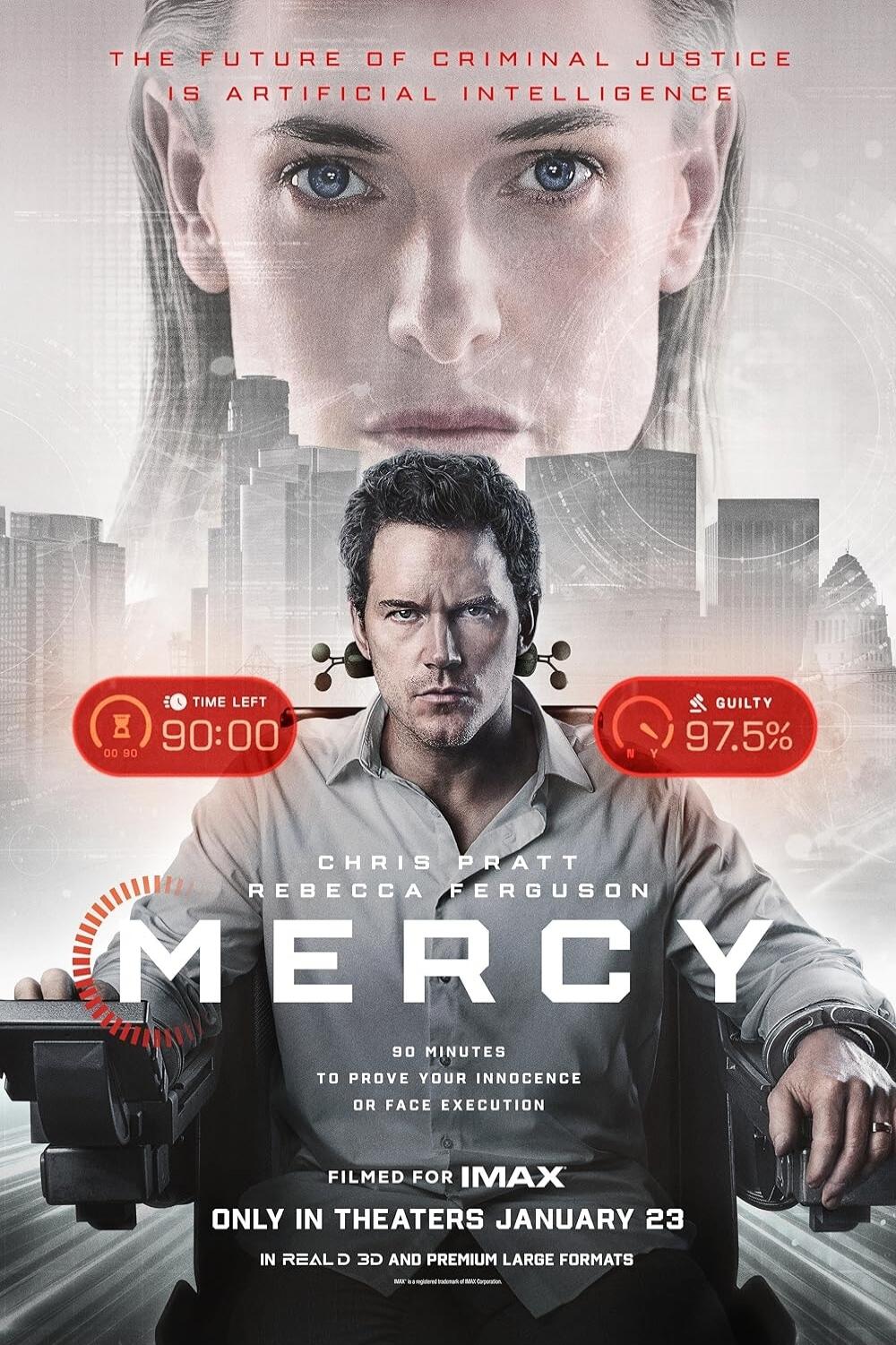 THE FUTURE OF CRIMINAL JUSTICE IS ARTIFICIAL INTELLIGENCE
CHRIS PRATT
REBECCA FERGUSON
MERCY
TO PROVE YOUR INNOCENCE OR FACE EXECUTION
ONLY IN THEATERS JANUARY 23
FILMED FOR IMAX
REALD 3D AND PREMIUM LARGE FORMATS
90 MINUTES
GUILTY 97.5%
TIME LEFT 00:90:00