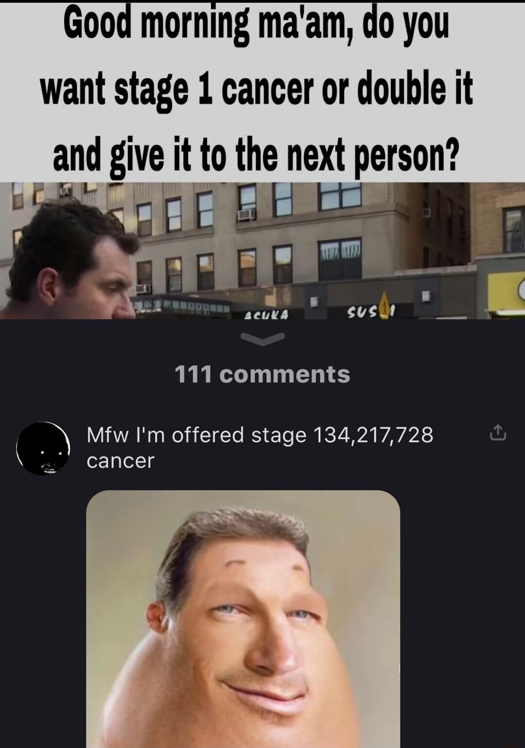 Good morning maam do you want stage 1 cancer or double it and give it to the next person i prorr e 77 R 111 comments Mfw Im offered stage 134217728 I cancer