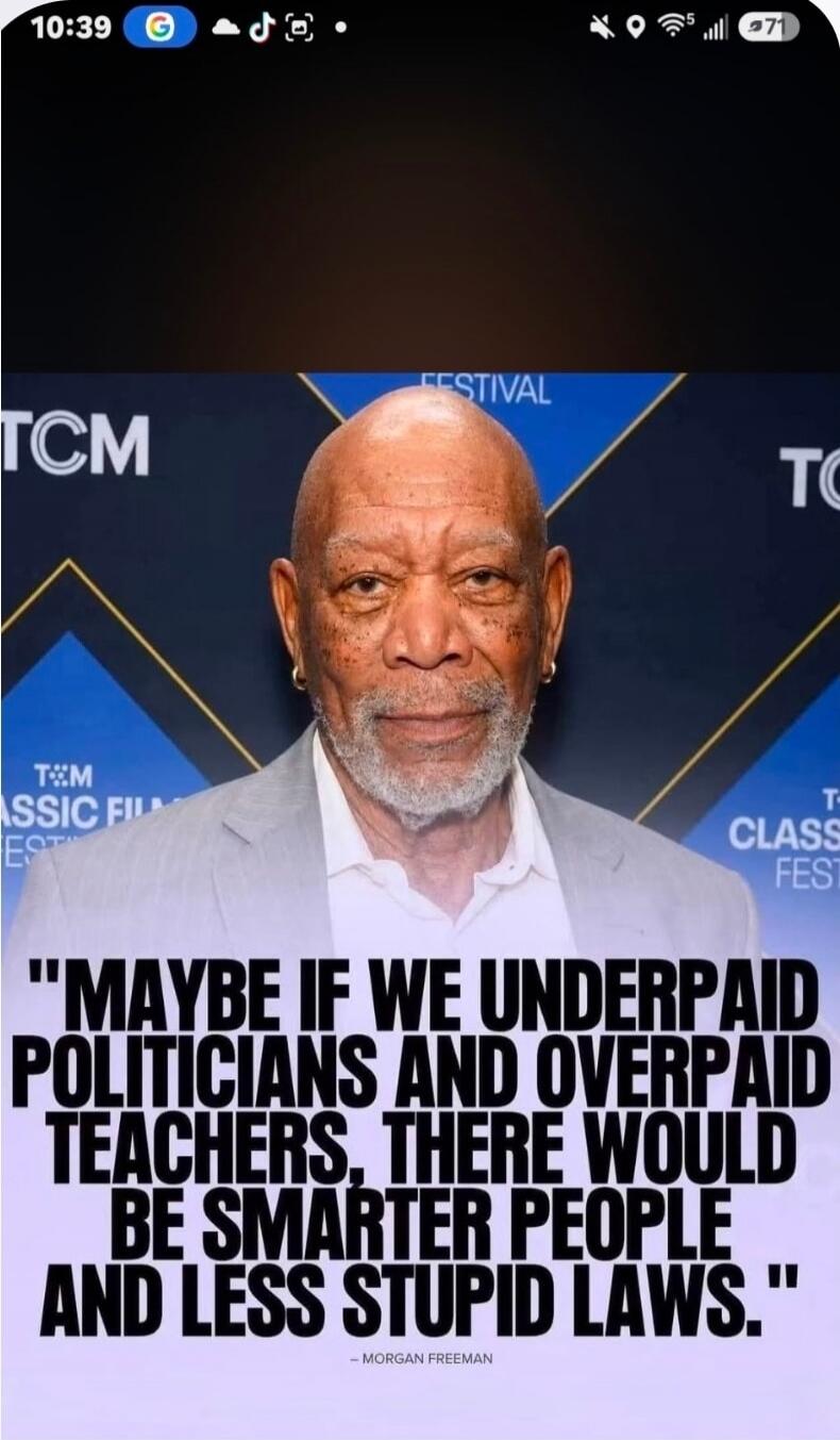 MAYBE IF WE UNDERPAID POLITICIANS AND OVERPAID TEACHERS, THERE WOULD BE SMARTER PEOPLE AND LESS STUPID LAWS. - MORGAN FREEMAN