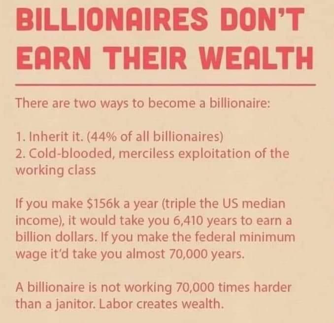 BILLIONAIRES DONT EARN THEIR WEALTH There are two ways to become a billionaire 1 Inherit it 44 of all billionaires 2 Cold blooded merciless exploitation of the working class If you make 156k a year triple the US median income it would take you 6410 years to earn a billion dollars If you make the federal minimum wage itd take you almost 70000 years A billionaire is not working 70000 times harder th