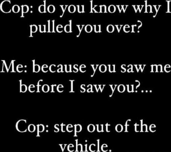 Cop: do you know why I pulled you over? Me: because you saw me before I saw you?... Cop: step out of the vehicle.