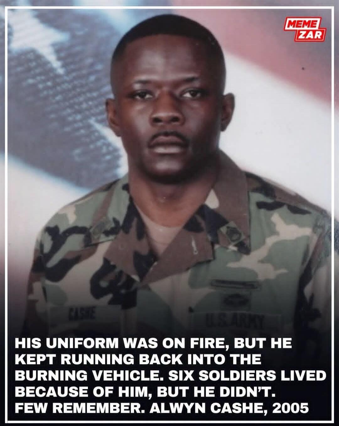 HIS UNIFORM WAS ON FIRE, BUT HE KEPT RUNNING BACK INTO THE BURNING VEHICLE. SIX SOLDIERS LIVED BECAUSE OF HIM, BUT HE DIDN'T. FEW REMEMBER. ALWYN CASHE, 2005