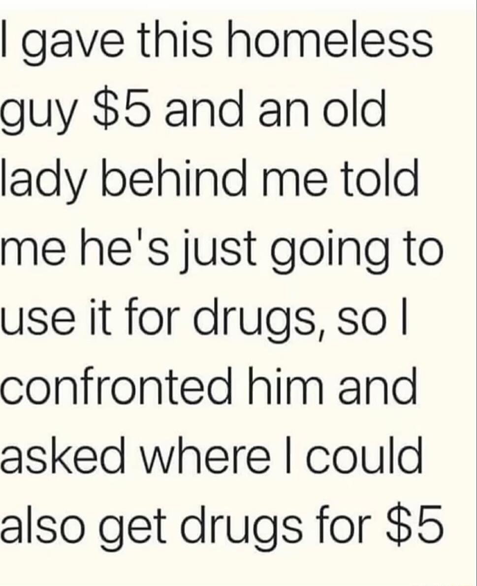 gave this homeless guy 5 and an old lady behind me told me hes just going to use it for drugs so confronted him and asked where could also get drugs for 5