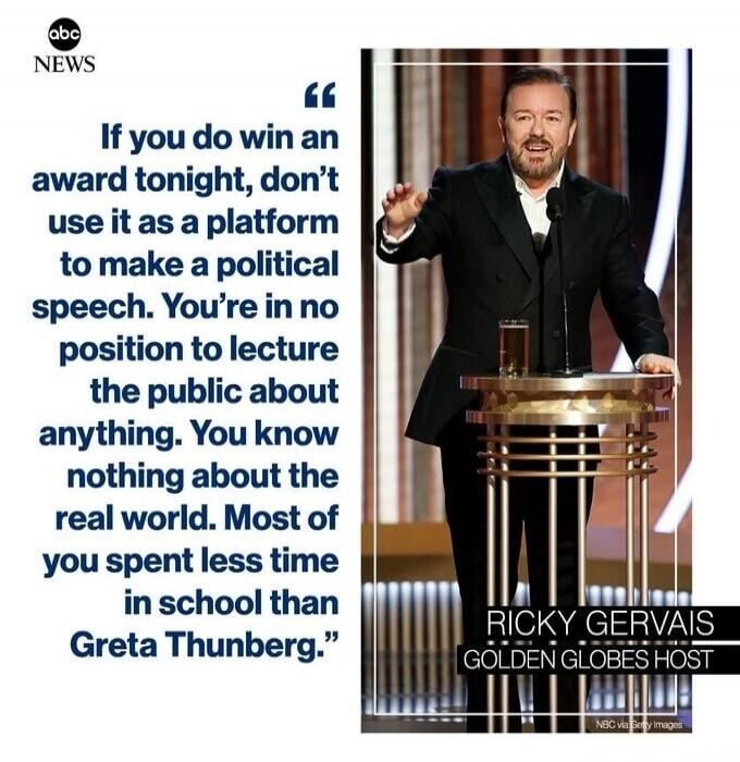 If you do win an award tonight, don’t use it as a platform to make a political speech. You’re in no position to lecture the public about anything. You know nothing about the real world. Most you spent less time in school than Greta Thunberg. Ricky Gervais Golden Globes Host