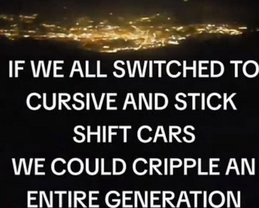 IF WE ALL SWITCHED TO CURSIVE AND STICK SHIFT CARS WE COULD CRIPPLE AN ENTIRE GENERATION