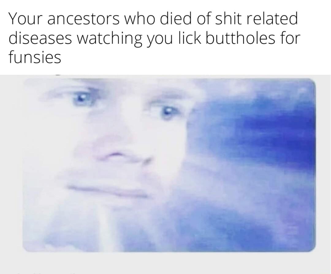 Your ancestors who died of shit related diseases watching you lick buttholes for funsies