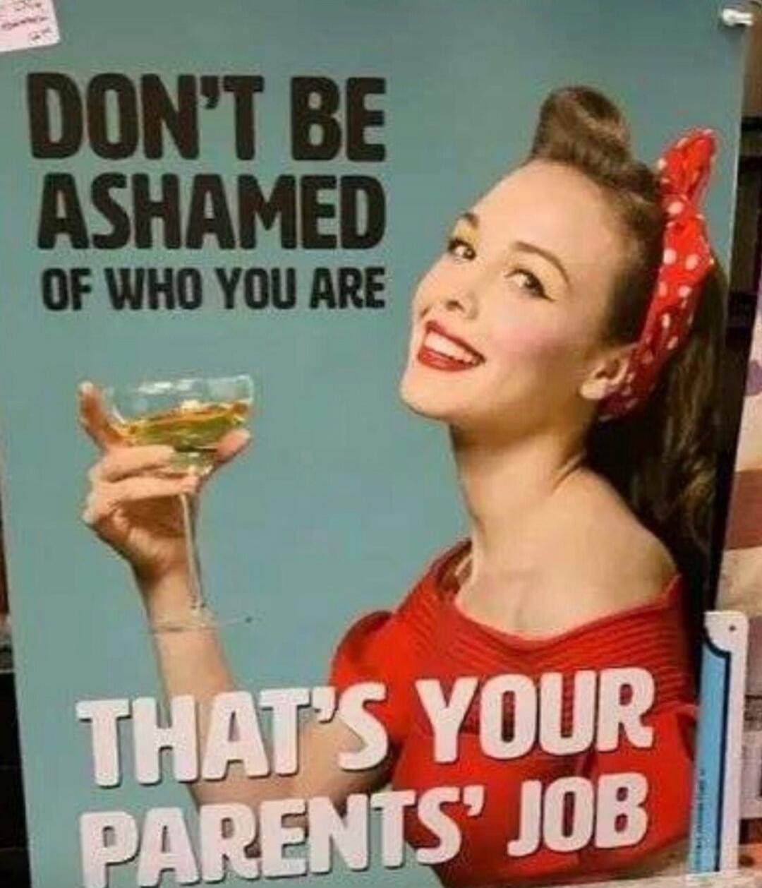 DON'T BE ASHAMED OF WHO YOU ARE THAT'S YOUR PARENTS' JOB