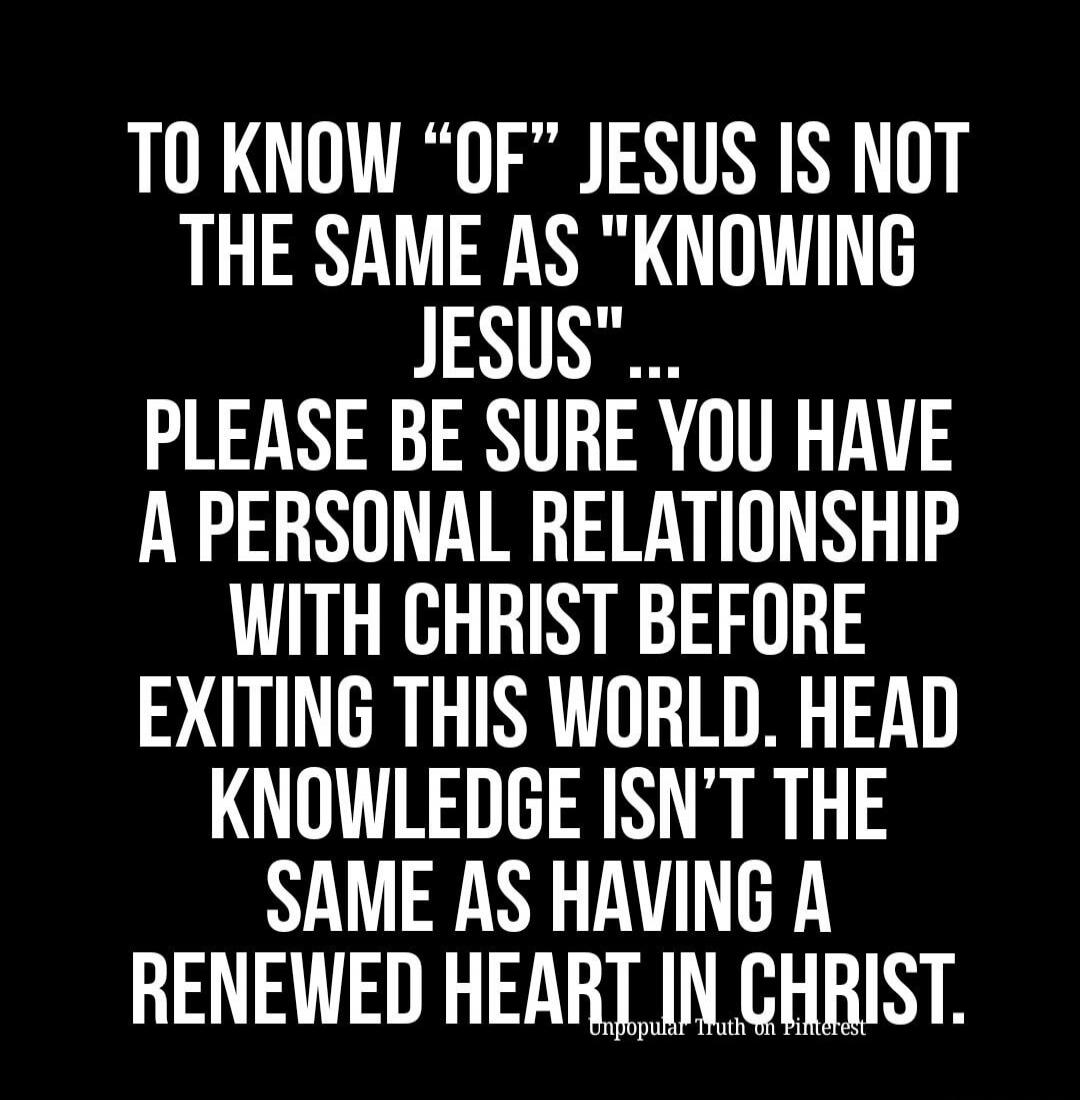 TO KNOW “OF” JESUS IS NOT THE SAME AS “KNOWING JESUS”... PLEASE BE SURE YOU HAVE A PERSONAL RELATIONSHIP WITH CHRIST BEFORE EXITING THIS WORLD. HEAD KNOWLEDGE ISN’T THE SAME AS HAVING A RENEWED HEART IN CHRIST. Unpopular Truth on Pinterest