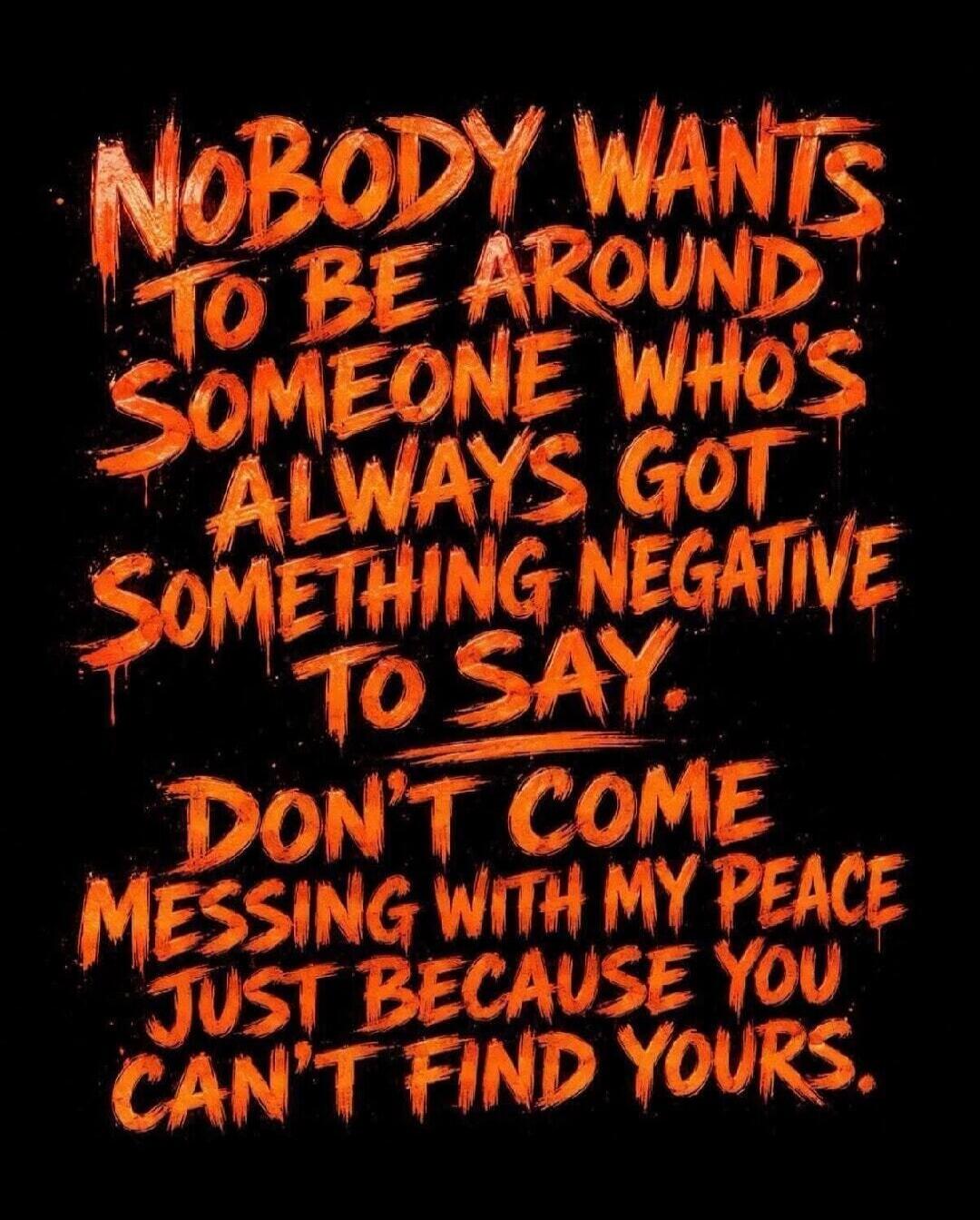NOBODY WANTS TO BE AROUND SOMEONE WHO'S ALWAYS GOT SOMETHING NEGATIVE TO SAY. DON'T COME MESSING WITH MY PEACE JUST BECAUSE YOU CAN'T FIND YOURS.