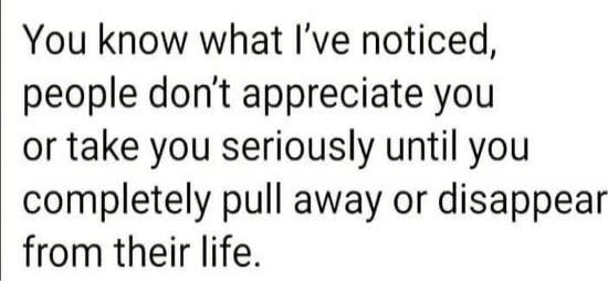 You know what I’ve noticed, people don’t appreciate you or take you seriously until you completely pull away or disappear from their life.
