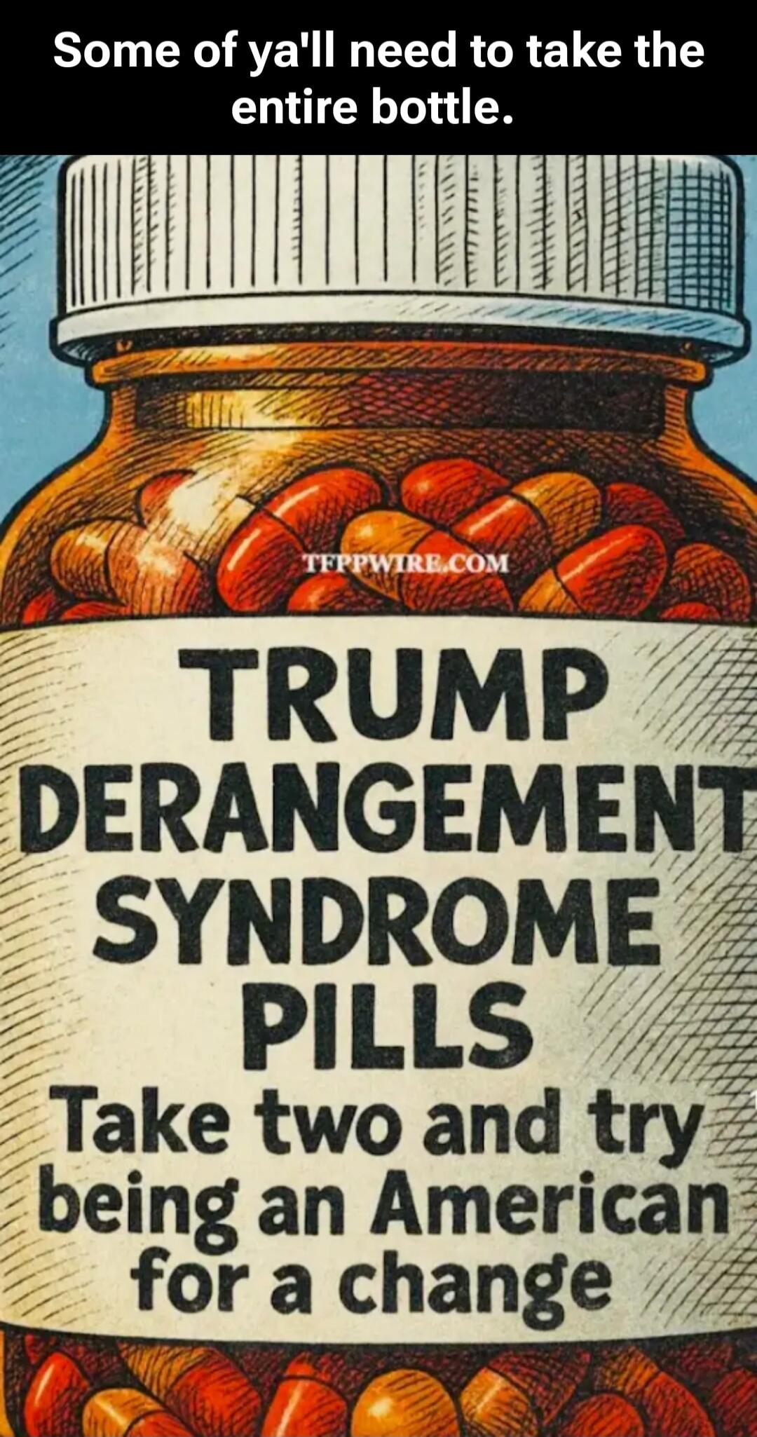 Some of ya'll need to take the entire bottle.
TRUMP DERANGEMENT SYNDROME PILLS Take two and try being an American for a change