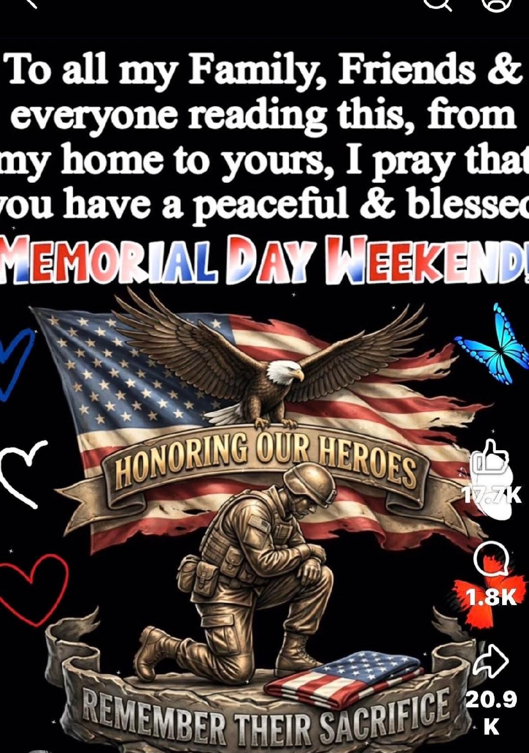 To all my Family, Friends & everyone reading this, from my home to yours, I pray that you have a peaceful & blessed MEMORIAL DAY WEEKEND! HONORING OUR HEROES REMEMBER THEIR SACRIFICE