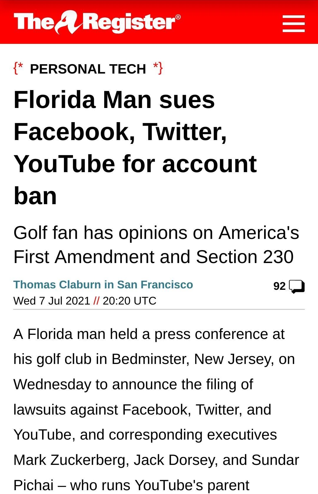 The A Register PERSONAL TECH Florida Man sues Facebook Twitter YouTube for account ban Golf fan has opinions on Americas First Amendment and Section 230 Thomas Claburn in San Francisco 92 D Wed 7 Jul 2021 2020 UTC A Florida man held a press conference at his golf club in Bedminster New Jersey on Wednesday to announce the filing of lawsuits against Facebook Twitter and YouTube and corresponding exe