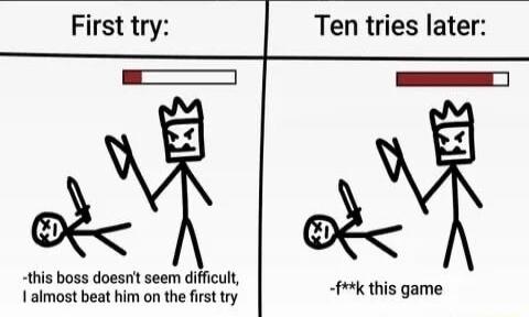 First try: -this boss doesn't seem difficult, I almost beat him on the first try. Ten tries later: -f**k this game.