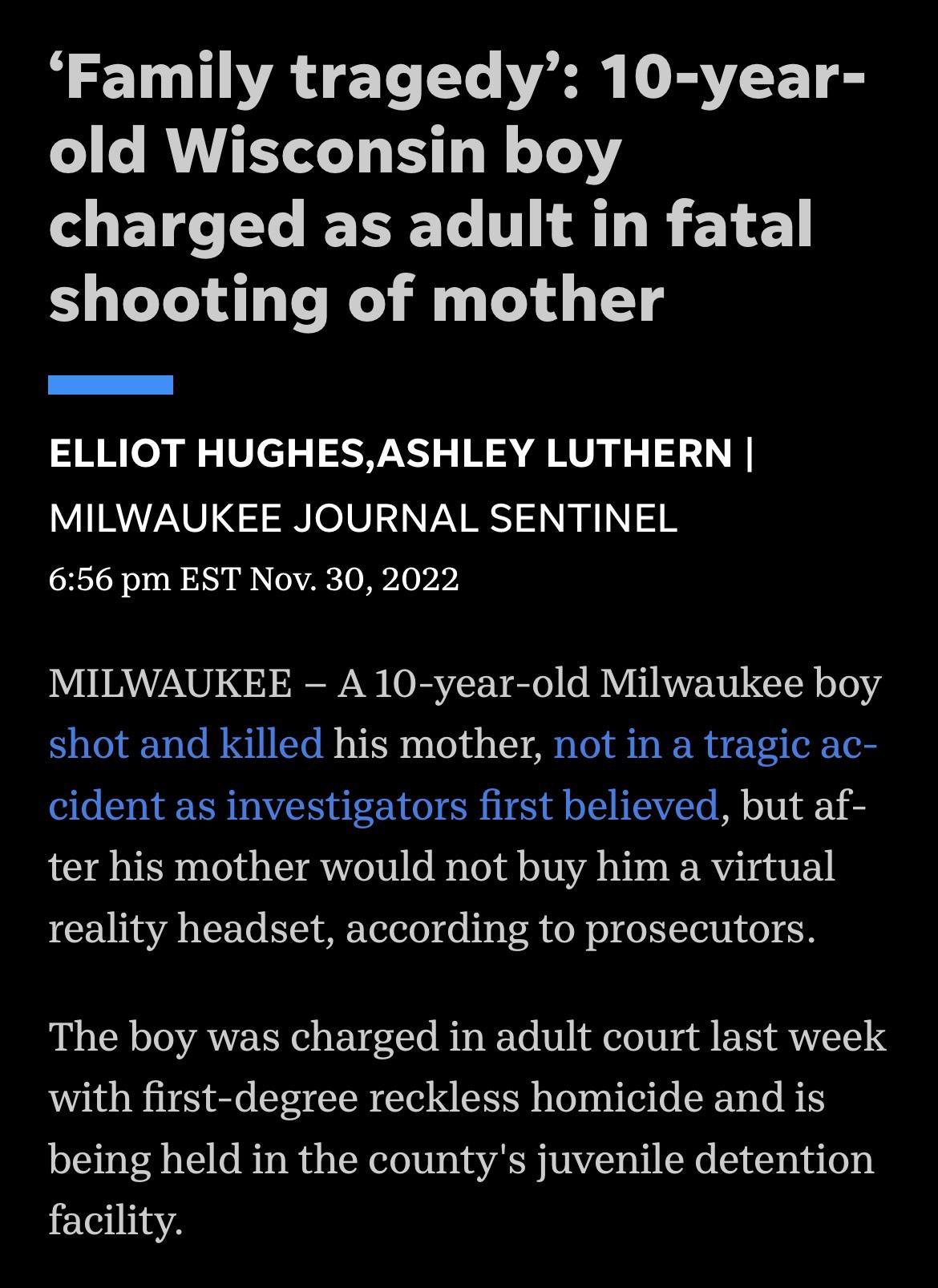 Family tragedy 10 year old Wisconsin boy LETCTLEREL TN AL R L EL shooting of mother ELLIOT HUGHESASHLEY LUTHERN MILWAUKEE JOURNAL SENTINEL 656 pm EST Nov 30 2022 MILWAUKEE A 10 year old Milwaukee boy shot and killed his mother not in a tragic ac cident as investigators first believed but af ter his mother would not buy him a virtual reality headset according to prosecutors The boy was charged in a