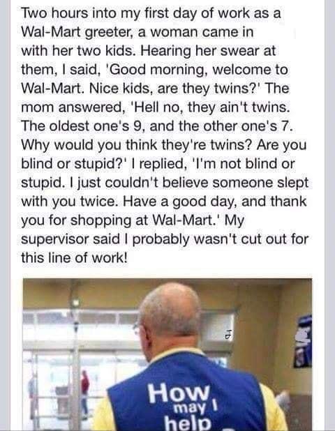 Two hours into my first day of work as a Wal Mart greeter a woman came in with her two kids Hearing her swear at them said Good morning welcome to Wal Mart Nice kids are they twins The mom answered Hell no they aint twins The oldest ones 9 and the other ones 7 Why would you think theyre twins Are you blind or stupid replied Im not blind or stupid just couldnt believe someone slept with you twice H