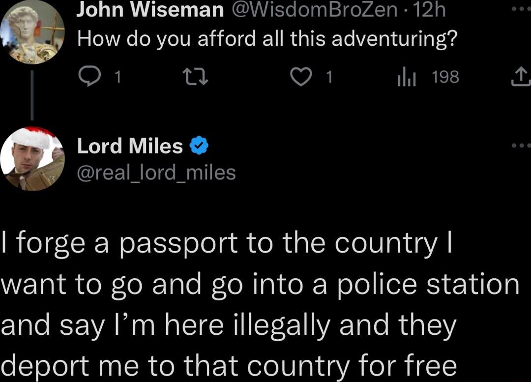 John Wiseman WisdomBroZen 12h How do you afford all this adventuring O L VA ihi 198 Lord Miles real_lord_miles forge a passport to the country WETN R o Tole We R CRWoloILRS Y4 o and say Im here illegally and they deport me to that country for free