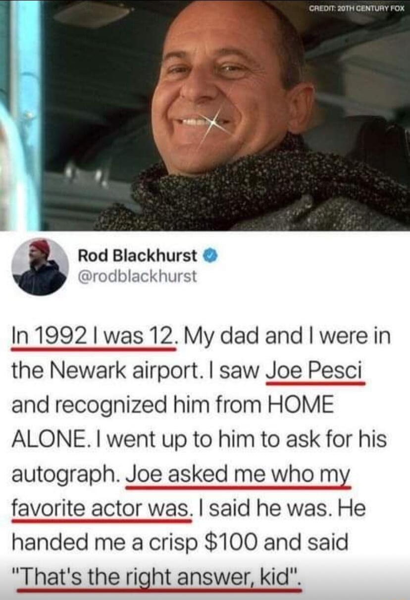 Rod Blackhurst drodblackhurst In 1992 was 12 My dad and were in the Newark airport saw Joe Pesci and recognized him from HOME ALONE went up to him to ask for his autograph Joe asked me who my favorite actor was said he was He handed me a crisp 100 and said Thats the right answer kid