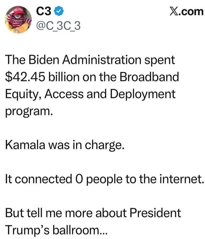 The Biden Administration spent $42.45 billion on the Broadband Equity, Access and Deployment program.\nKamala was in charge.\nIt connected 0 people to the internet.\nBut tell me more about President Trump’s ballroom...