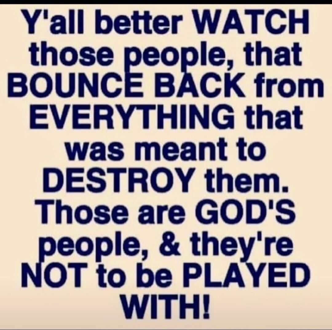 Y'all better WATCH those people, that BOUNCE BACK from EVERYTHING that was meant to DESTROY them. Those are GOD'S people, & they're NOT to be PLAYED WITH!