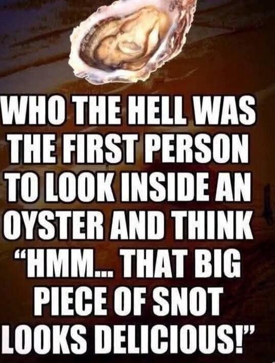 WHO THE HELL WAS THE FIRST PERSON TO LOOK INSIDE AN OYSTER AND THINK “HMM... THAT BIG PIECE OF SNOT LOOKS DELICIOUS!”