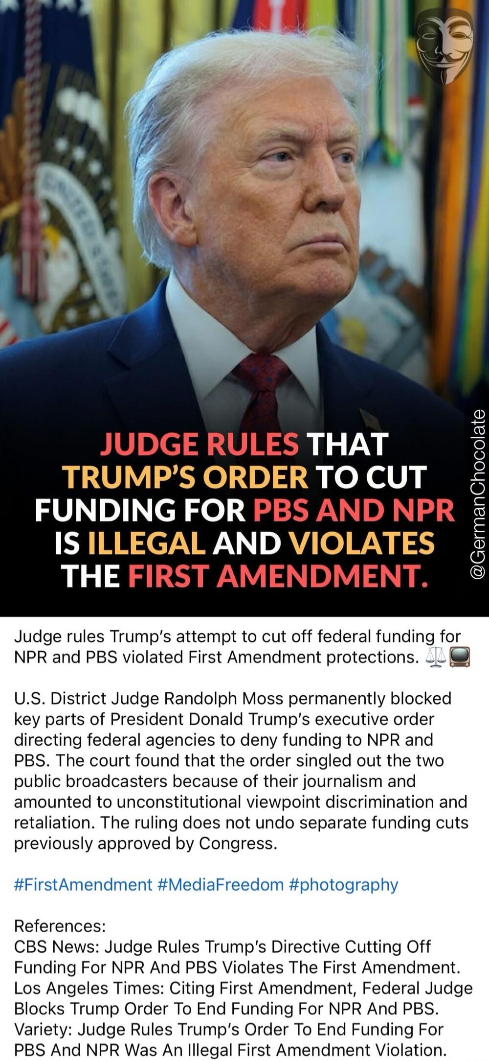 JUDGE RULES THAT TRUMP'S ORDER TO CUT FUNDING FOR PBS AND NPR IS ILLEGAL AND VIOLATES THE FIRST AMENDMENT. Judge rules Trump's attempt to cut off federal funding for NPR and PBS violated First Amendment protections. U.S. District Judge Randolph Moss permanently blocked key parts of President Donald Trump's executive order directing federal agencies